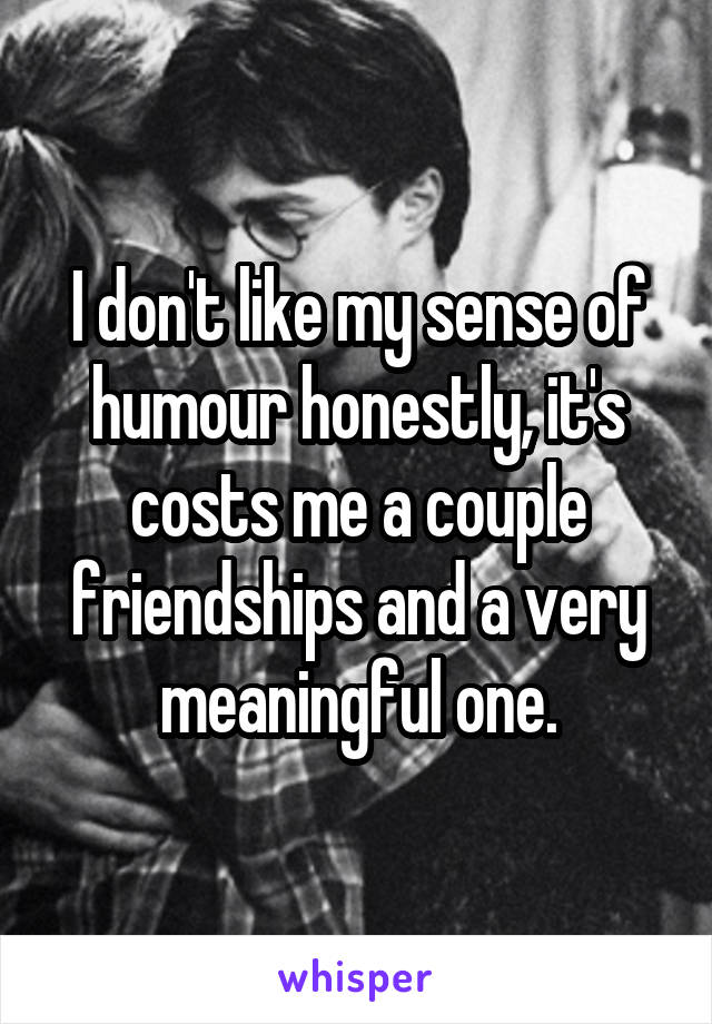 I don't like my sense of humour honestly, it's costs me a couple friendships and a very meaningful one.