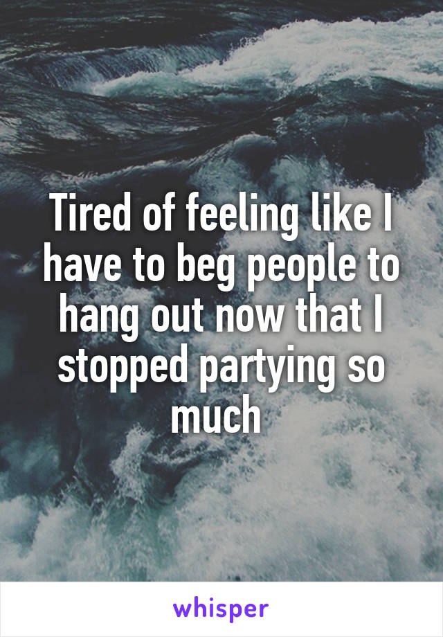 Tired of feeling like I have to beg people to hang out now that I stopped partying so much 