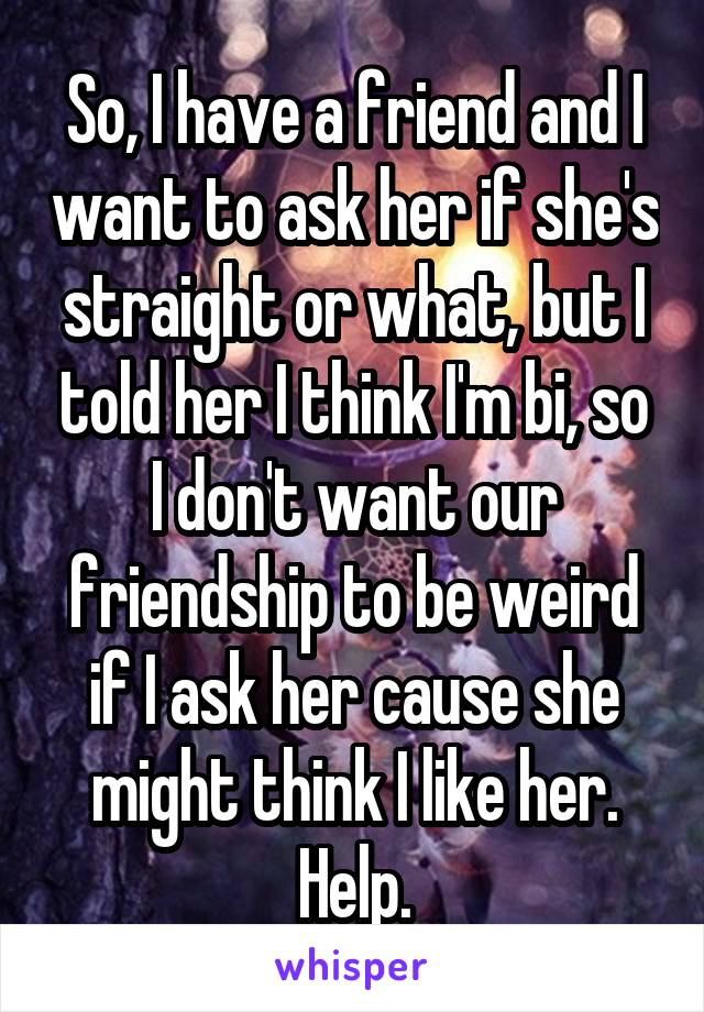 So, I have a friend and I want to ask her if she's straight or what, but I told her I think I'm bi, so I don't want our friendship to be weird if I ask her cause she might think I like her. Help.