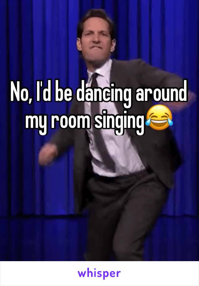 No, I'd be dancing around my room singing😂