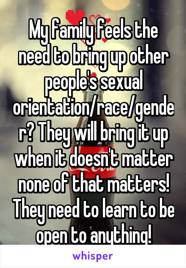 My family feels the need to bring up other people's sexual orientation/race/gender? They will bring it up when it doesn't matter none of that matters! They need to learn to be open to anything!