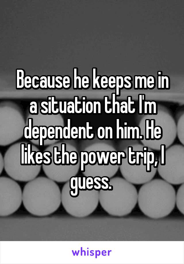 Because he keeps me in a situation that I'm dependent on him. He likes the power trip, I guess. 