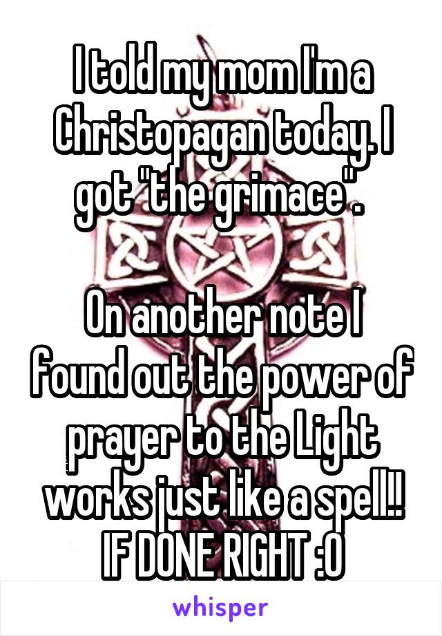 I told my mom I'm a Christopagan today. I got "the grimace". 

On another note I found out the power of prayer to the Light works just like a spell!! IF DONE RIGHT :O