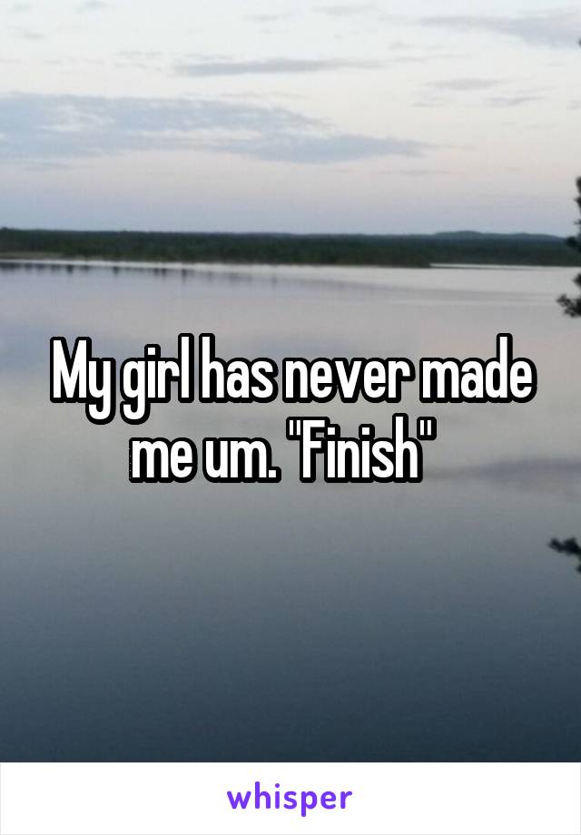 My girl has never made me um. "Finish"  