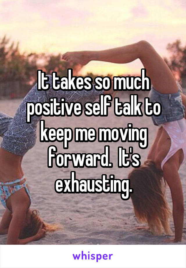 It takes so much positive self talk to keep me moving forward.  It's exhausting.