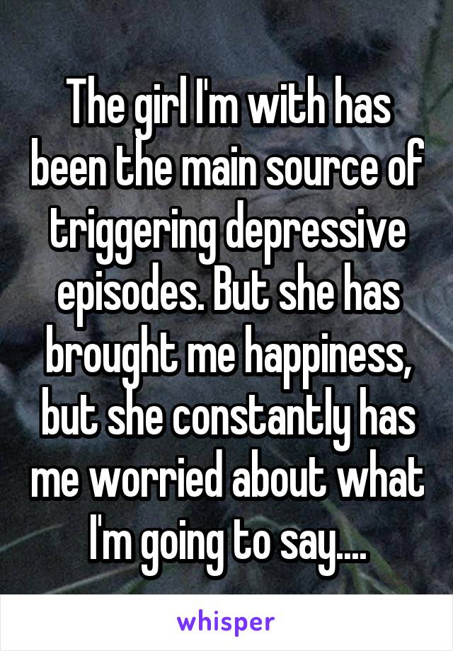 The girl I'm with has been the main source of triggering depressive episodes. But she has brought me happiness, but she constantly has me worried about what I'm going to say....