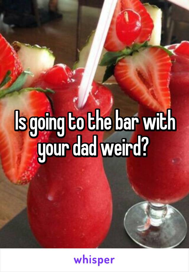 Is going to the bar with your dad weird? 