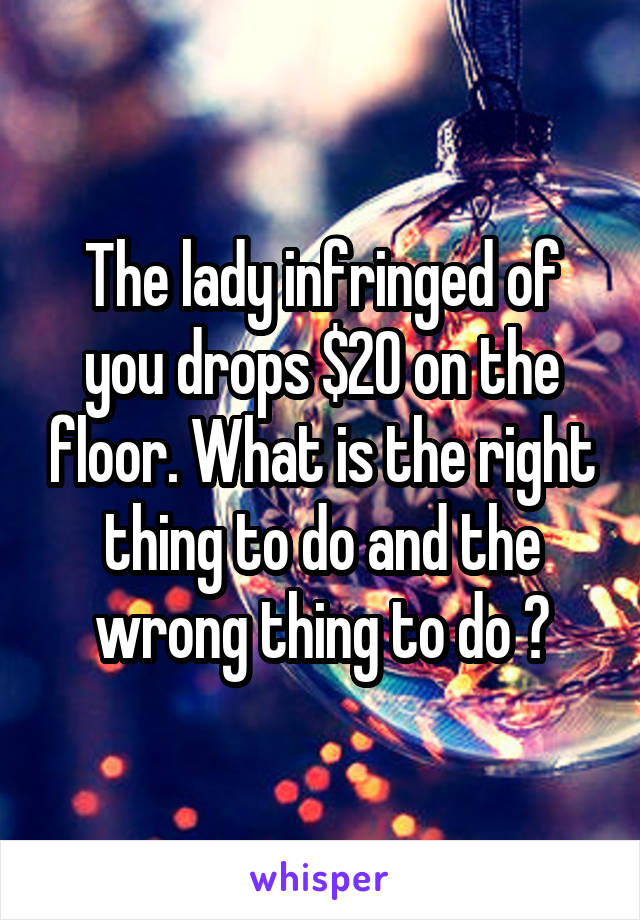 The lady infringed of you drops $20 on the floor. What is the right thing to do and the wrong thing to do ?