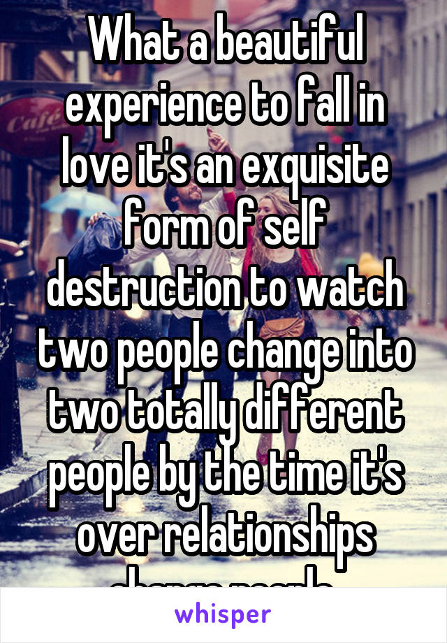 What a beautiful experience to fall in love it's an exquisite form of self destruction to watch two people change into two totally different people by the time it's over relationships change people 