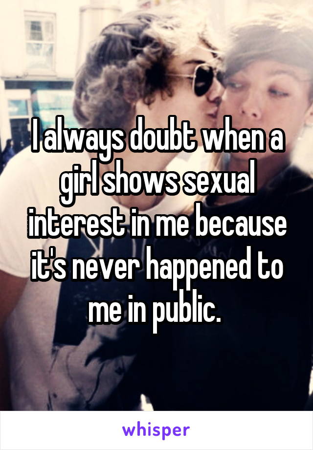 I always doubt when a girl shows sexual interest in me because it's never happened to me in public. 