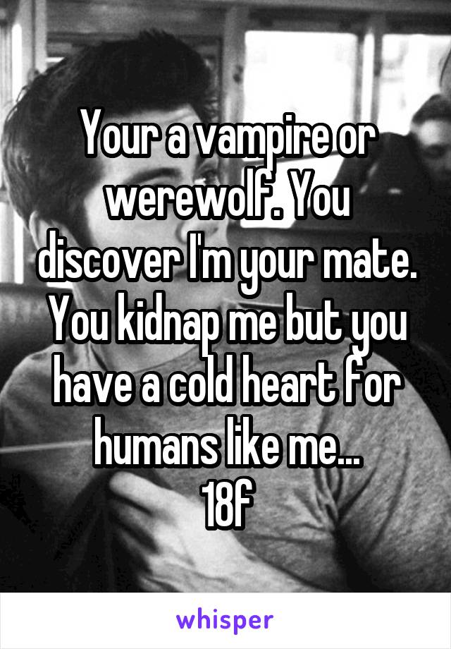 Your a vampire or werewolf. You discover I'm your mate. You kidnap me but you have a cold heart for humans like me...
18f