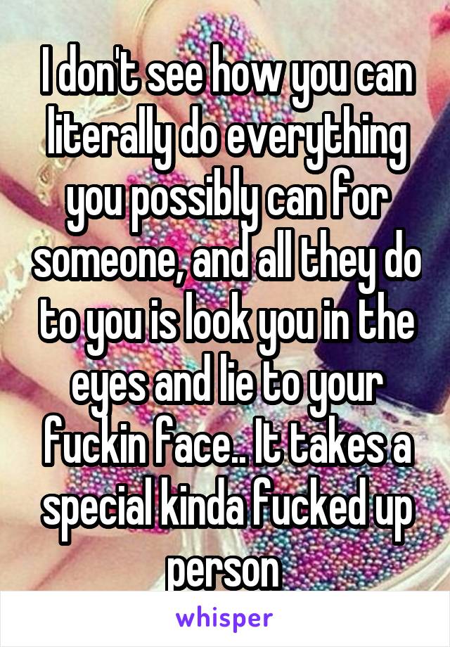 I don't see how you can literally do everything you possibly can for someone, and all they do to you is look you in the eyes and lie to your fuckin face.. It takes a special kinda fucked up person 