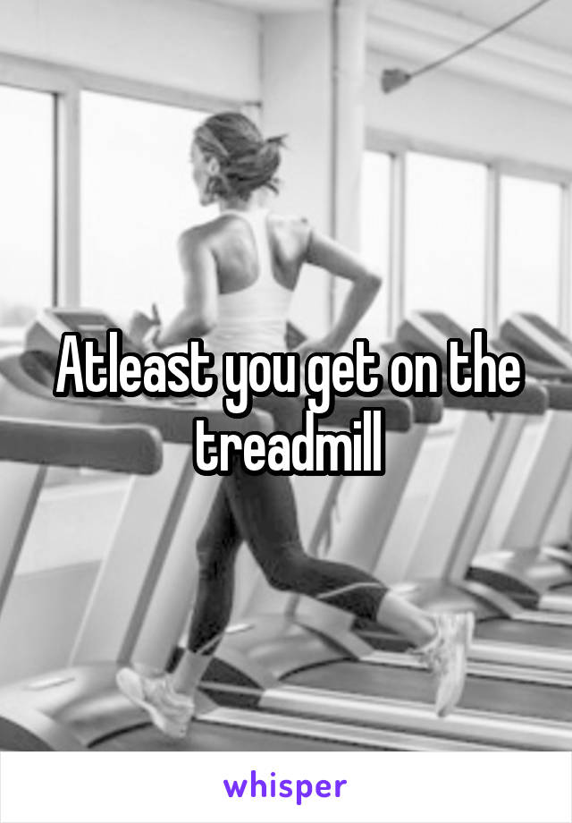 Atleast you get on the treadmill