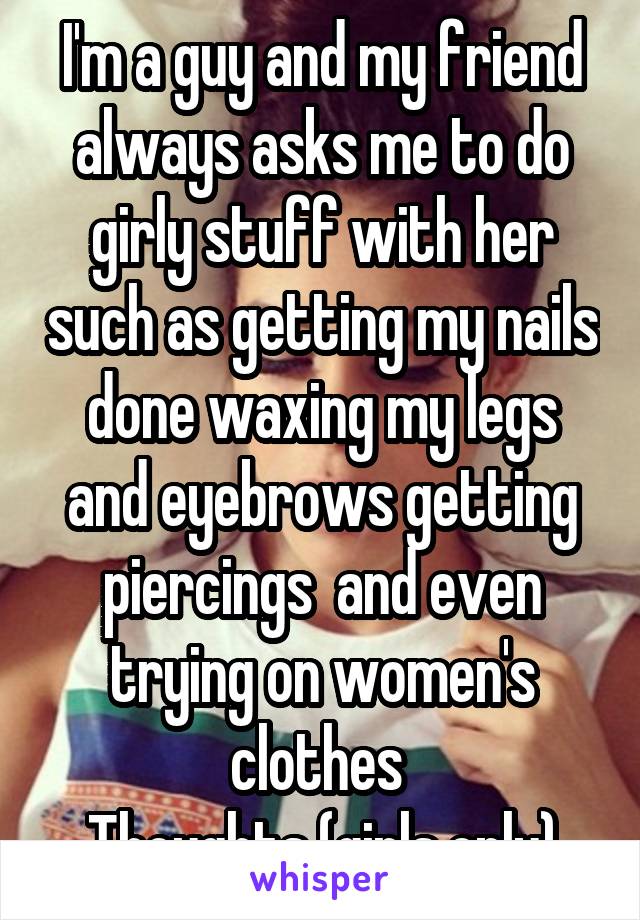 I'm a guy and my friend always asks me to do girly stuff with her such as getting my nails done waxing my legs and eyebrows getting piercings  and even trying on women's clothes 
Thoughts (girls only)