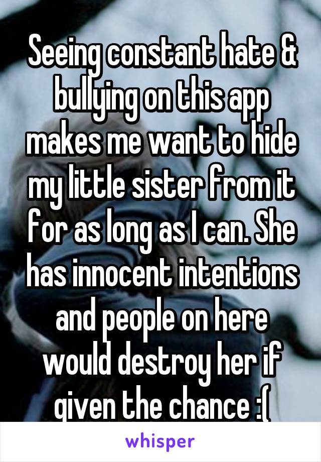 Seeing constant hate & bullying on this app makes me want to hide my little sister from it for as long as I can. She has innocent intentions and people on here would destroy her if given the chance :(