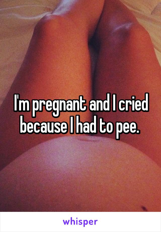 I'm pregnant and I cried because I had to pee. 