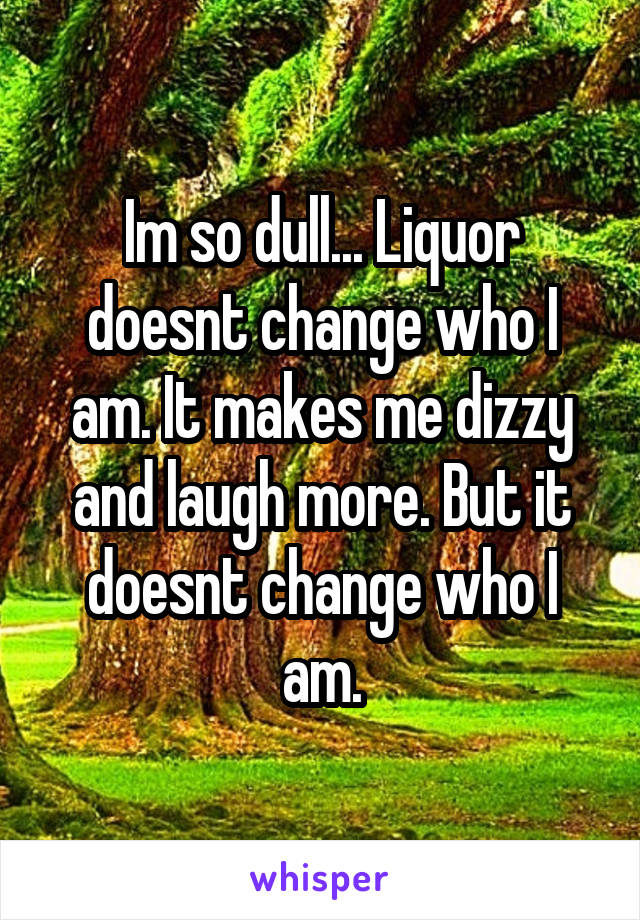 Im so dull... Liquor doesnt change who I am. It makes me dizzy and laugh more. But it doesnt change who I am.