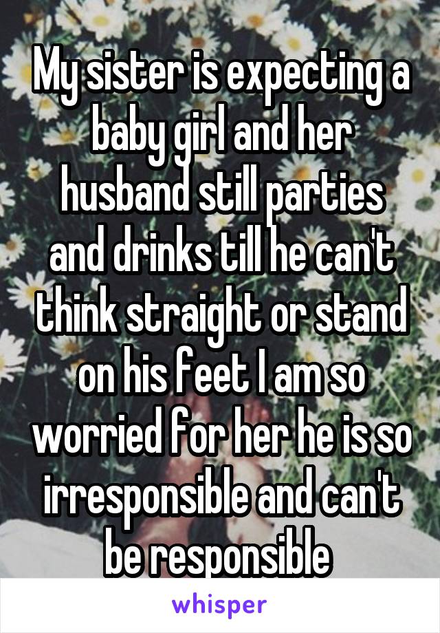 My sister is expecting a baby girl and her husband still parties and drinks till he can't think straight or stand on his feet I am so worried for her he is so irresponsible and can't be responsible 