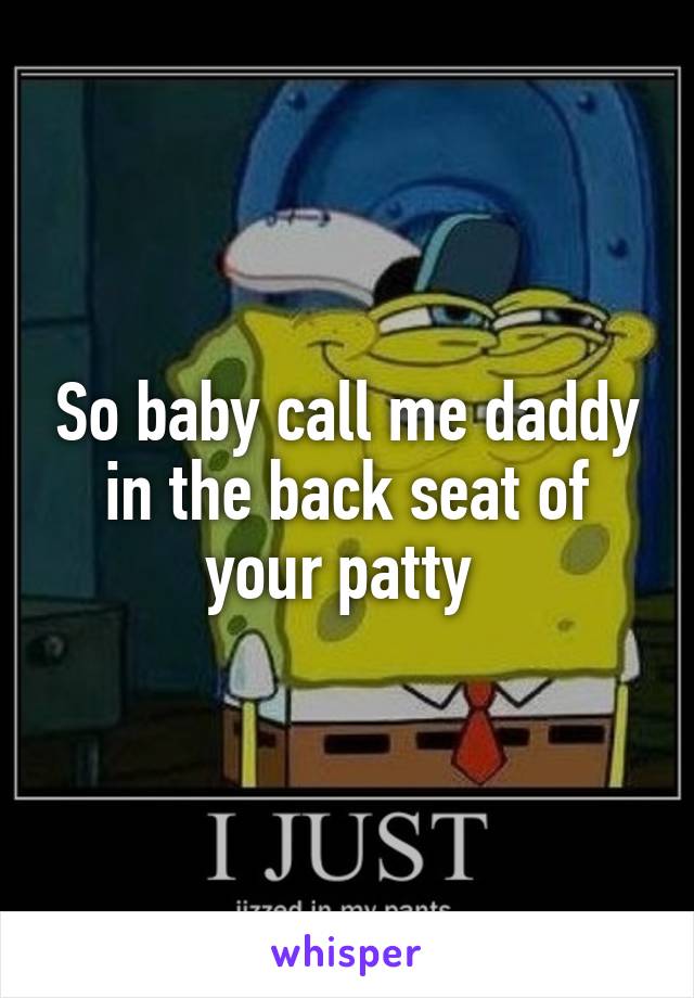 So baby call me daddy in the back seat of your patty 