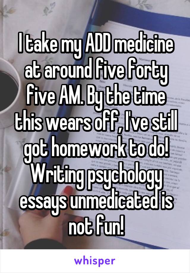 I take my ADD medicine at around five forty five AM. By the time this wears off, I've still got homework to do! Writing psychology essays unmedicated is not fun!