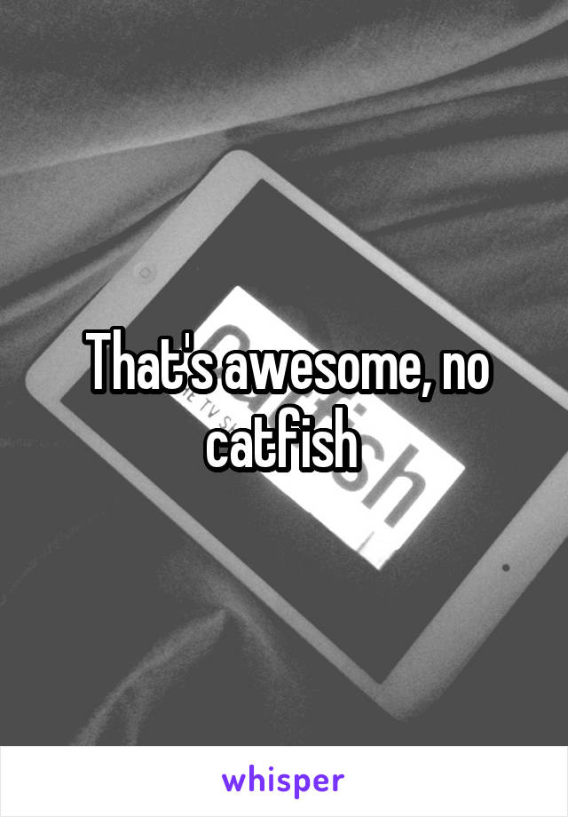 That's awesome, no catfish 