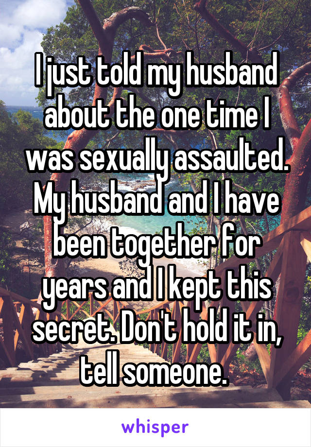 I just told my husband about the one time I was sexually assaulted. My husband and I have been together for years and I kept this secret. Don't hold it in, tell someone. 