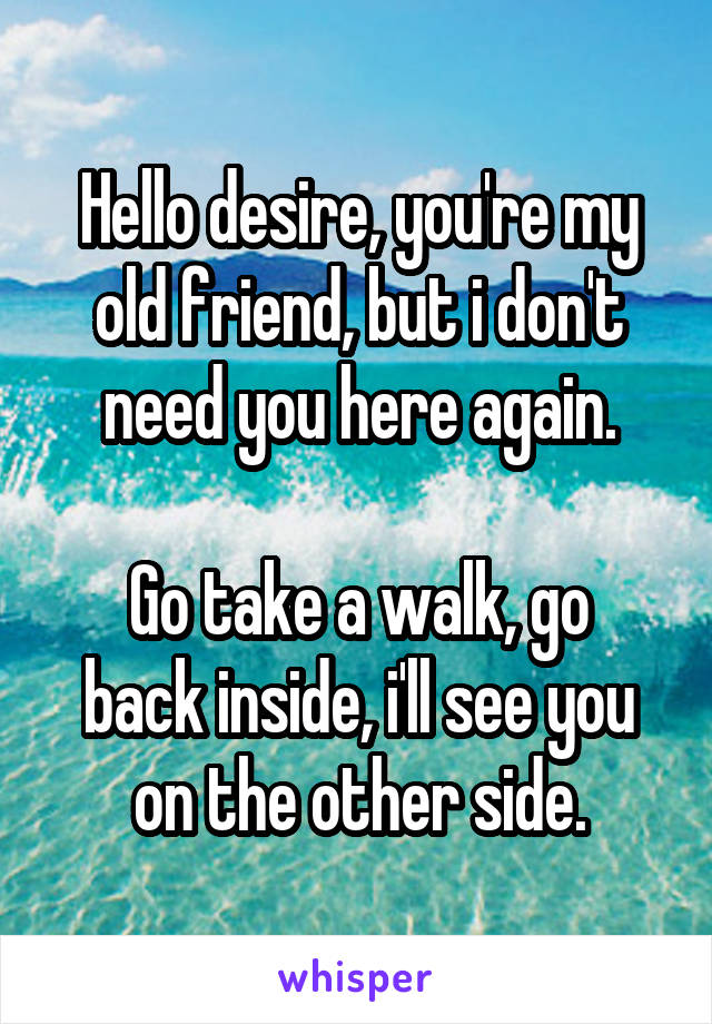 Hello desire, you're my old friend, but i don't need you here again.

Go take a walk, go back inside, i'll see you on the other side.