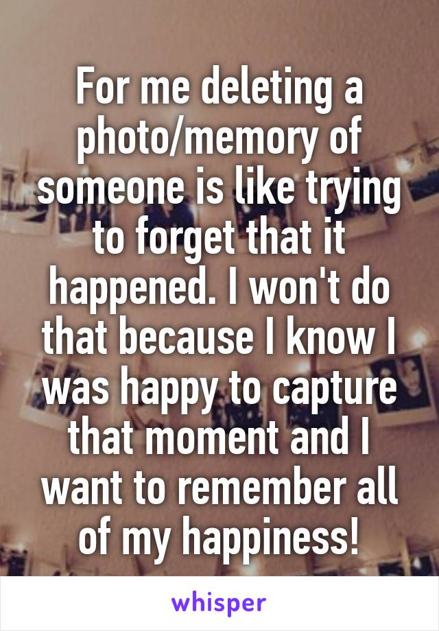 For me deleting a photo/memory of someone is like trying to forget that it happened. I won't do that because I know I was happy to capture that moment and I want to remember all of my happiness!