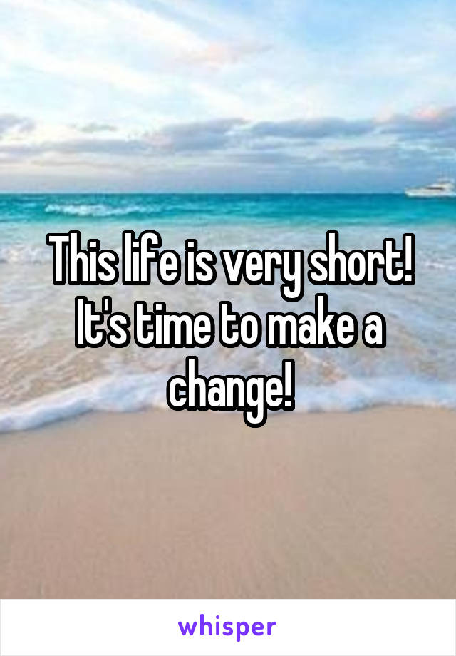 This life is very short! It's time to make a change!