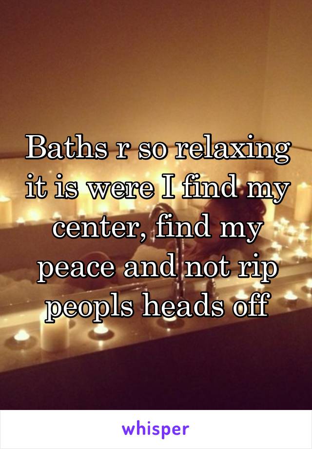 Baths r so relaxing it is were I find my center, find my peace and not rip peopls heads off