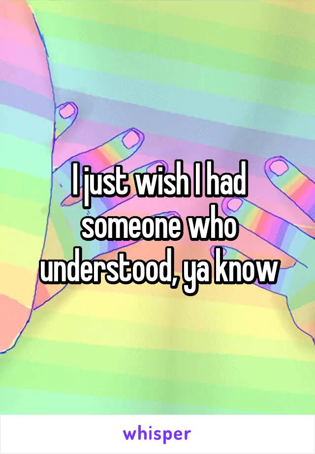 I just wish I had someone who understood, ya know