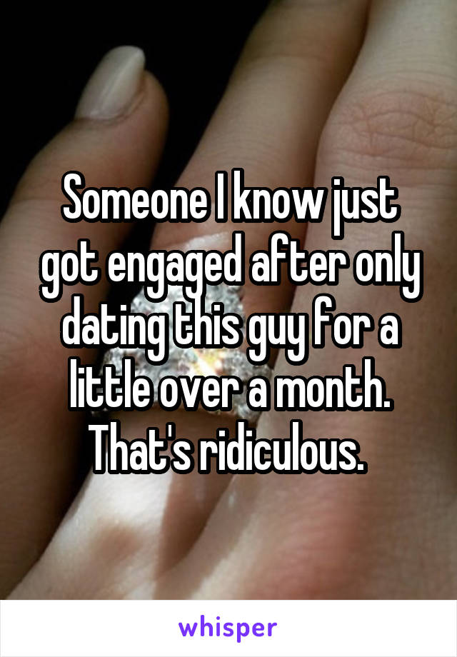 Someone I know just got engaged after only dating this guy for a little over a month. That's ridiculous. 