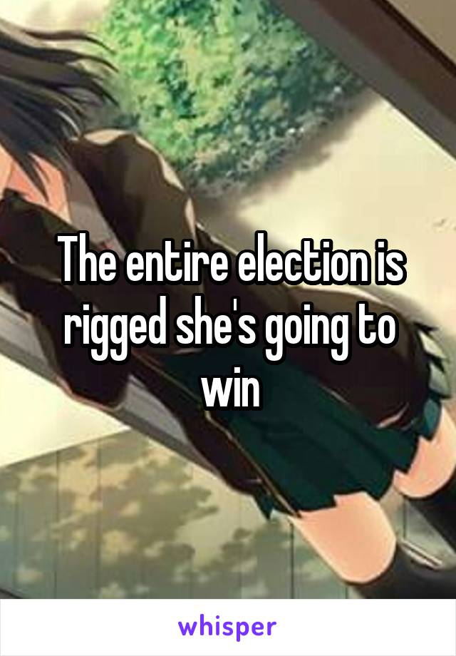 The entire election is rigged she's going to win