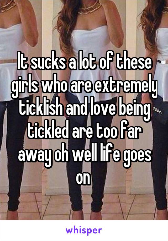 It sucks a lot of these girls who are extremely ticklish and love being tickled are too far away oh well life goes on 