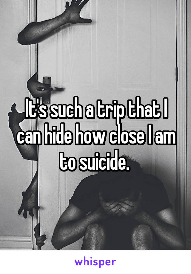 It's such a trip that I can hide how close I am to suicide. 