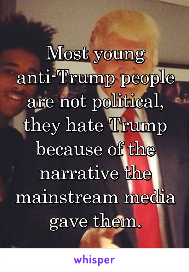 Most young anti-Trump people are not political, they hate Trump because of the narrative the mainstream media gave them.