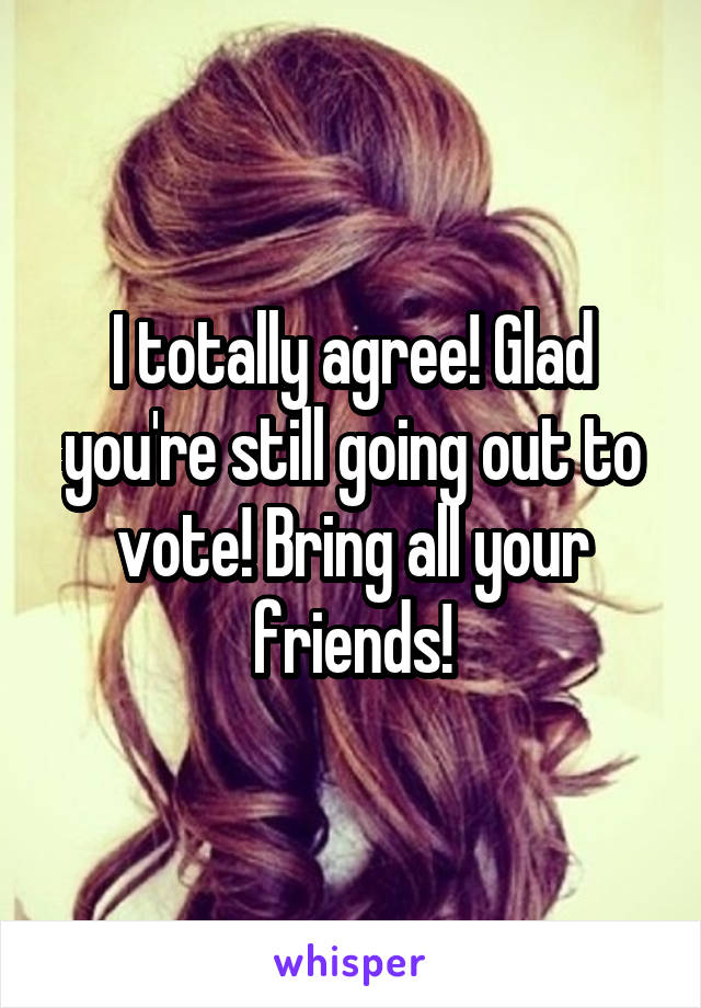 I totally agree! Glad you're still going out to vote! Bring all your friends!