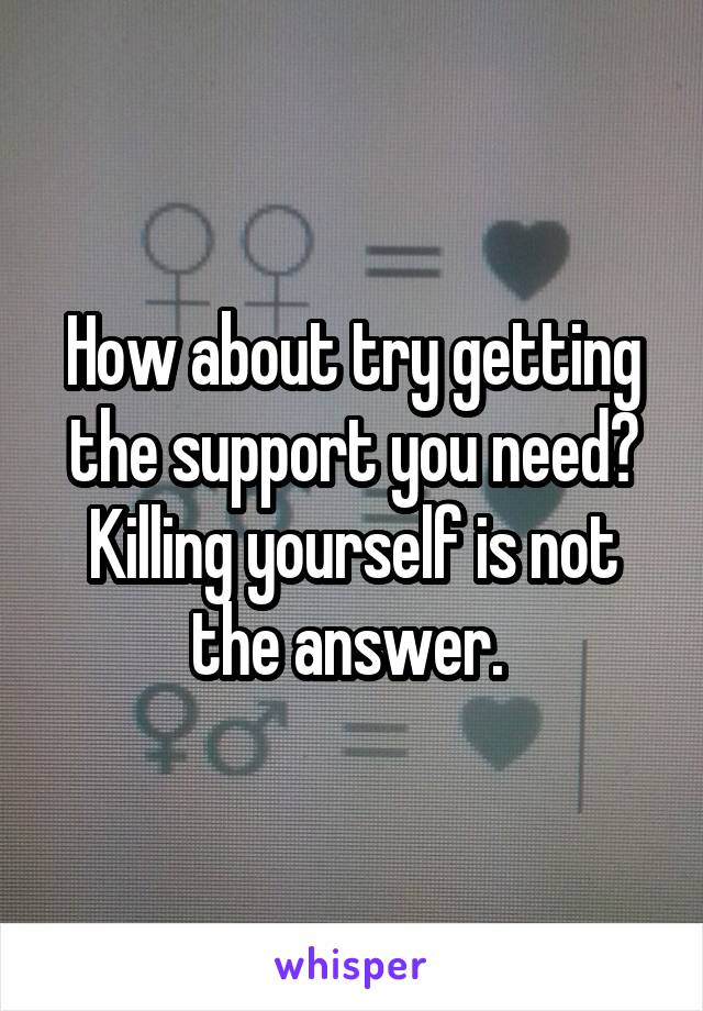 How about try getting the support you need? Killing yourself is not the answer. 