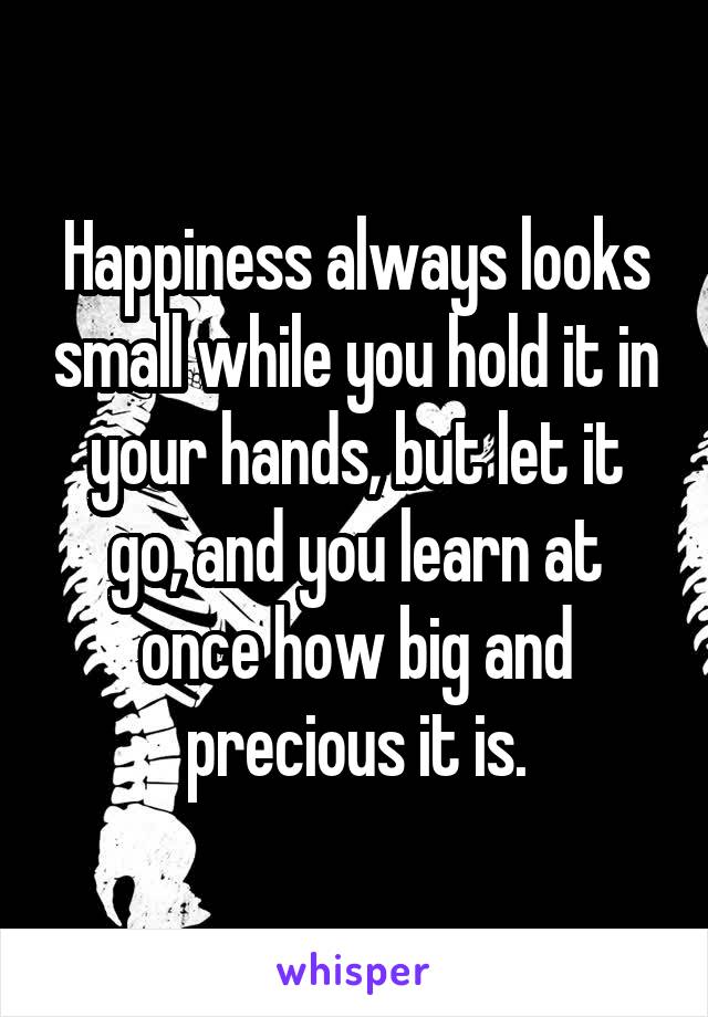 Happiness always looks small while you hold it in your hands, but let it go, and you learn at once how big and precious it is.