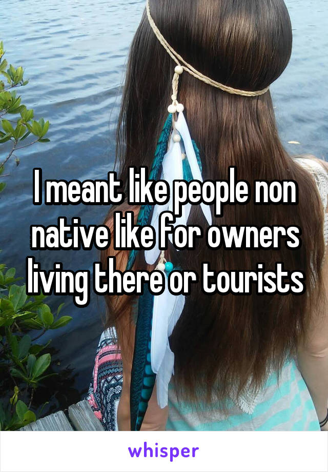 I meant like people non native like for owners living there or tourists