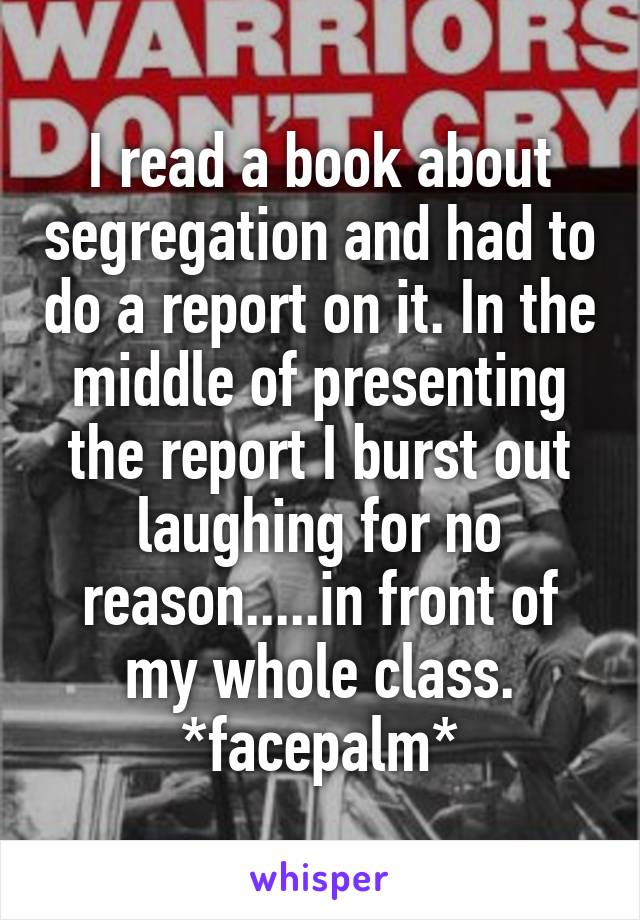 I read a book about segregation and had to do a report on it. In the middle of presenting the report I burst out laughing for no reason.....in front of my whole class. *facepalm*