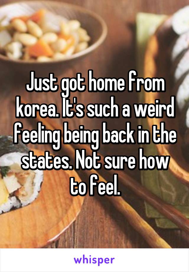 Just got home from korea. It's such a weird feeling being back in the states. Not sure how to feel.