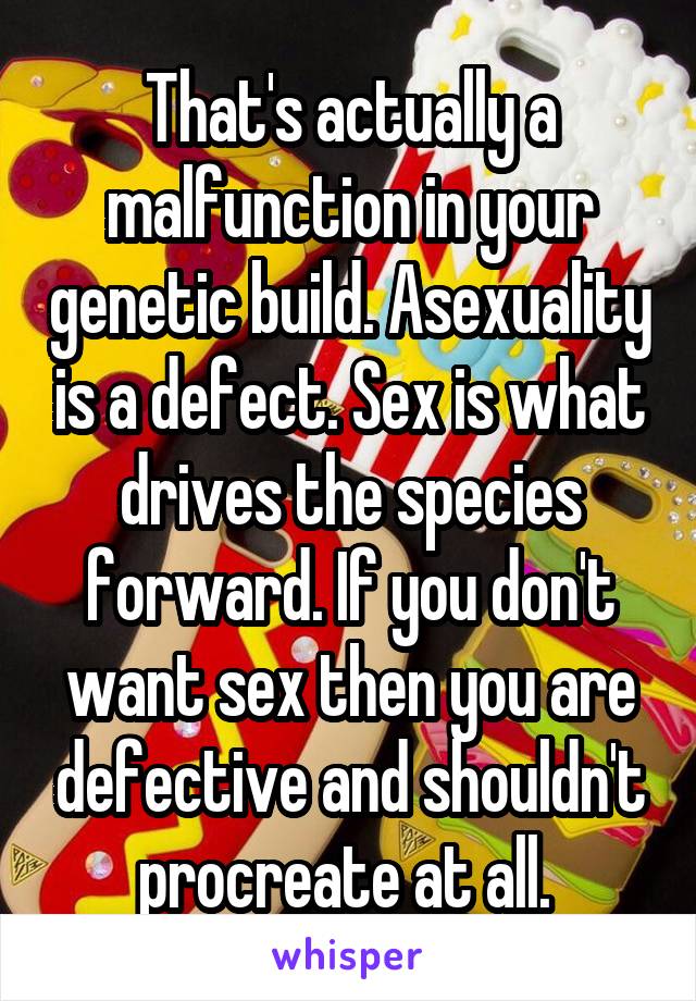 That's actually a malfunction in your genetic build. Asexuality is a defect. Sex is what drives the species forward. If you don't want sex then you are defective and shouldn't procreate at all. 