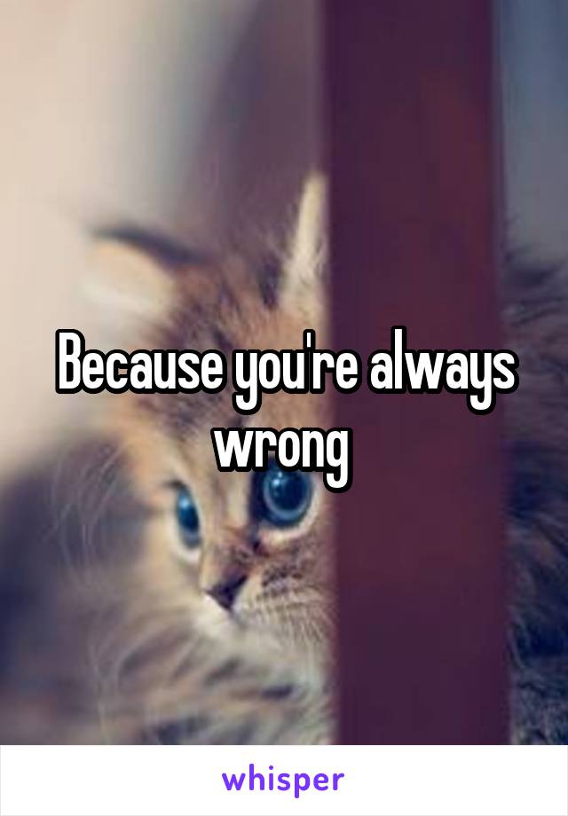 Because you're always wrong 