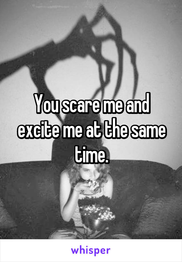 You scare me and excite me at the same time.