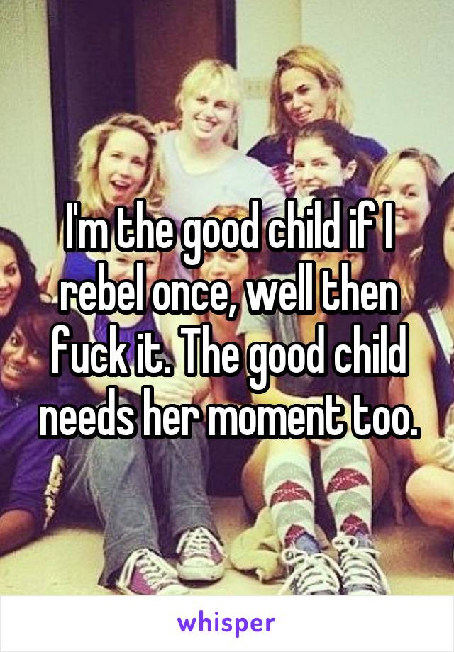 I'm the good child if I rebel once, well then fuck it. The good child needs her moment too.