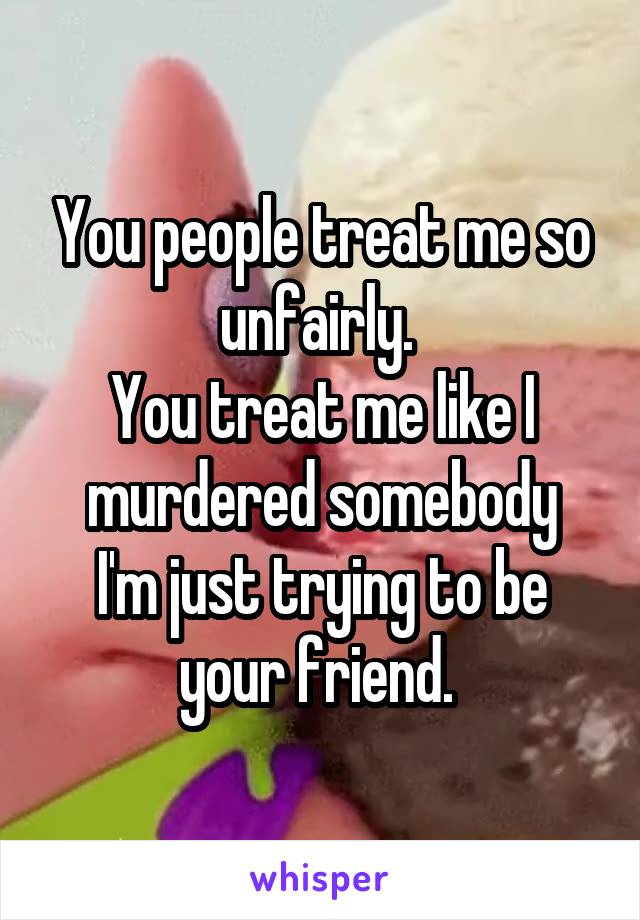 You people treat me so unfairly. 
You treat me like I murdered somebody
I'm just trying to be your friend. 