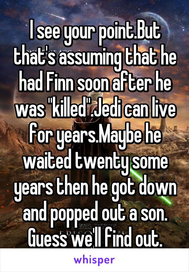 I see your point.But that's assuming that he had Finn soon after he was "killed".Jedi can live for years.Maybe he waited twenty some years then he got down and popped out a son. Guess we'll find out.