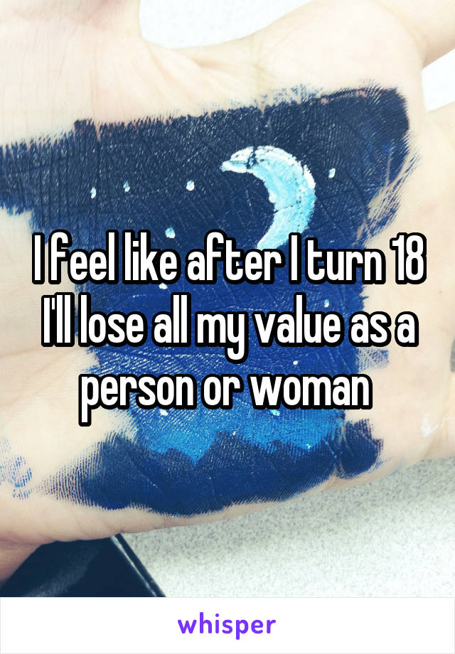 I feel like after I turn 18 I'll lose all my value as a person or woman 