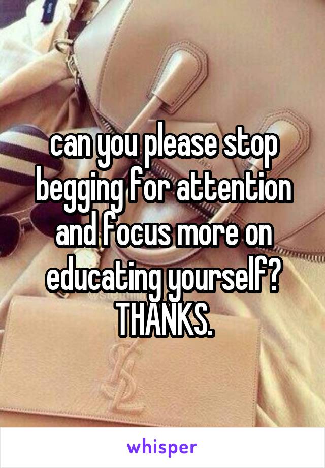 can you please stop begging for attention and focus more on educating yourself? THANKS.